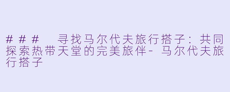 ### 寻找马尔代夫旅行搭子：共同探索热带天堂的完美旅伴-马尔代夫旅行搭子