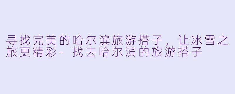 寻找完美的哈尔滨旅游搭子，让冰雪之旅更精彩-找去哈尔滨的旅游搭子