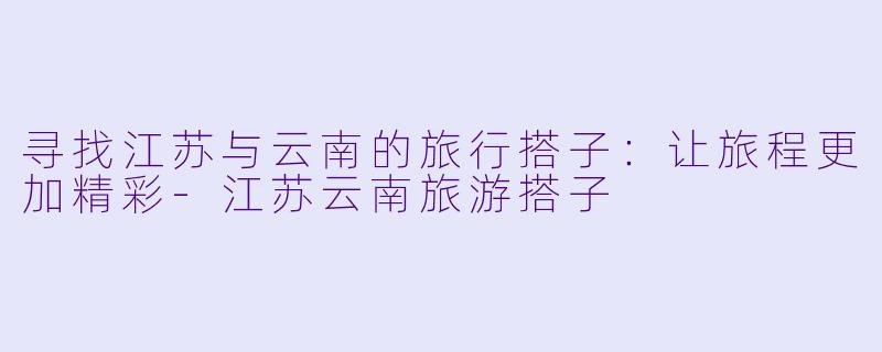 寻找江苏与云南的旅行搭子：让旅程更加精彩-江苏云南旅游搭子