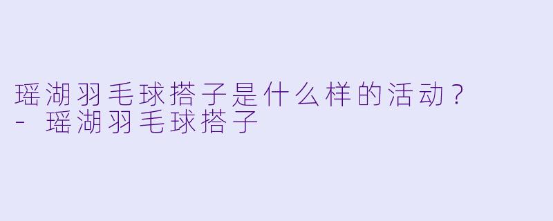 瑶湖羽毛球搭子是什么样的活动？  