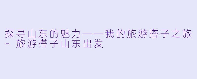 探寻山东的魅力——我的旅游搭子之旅