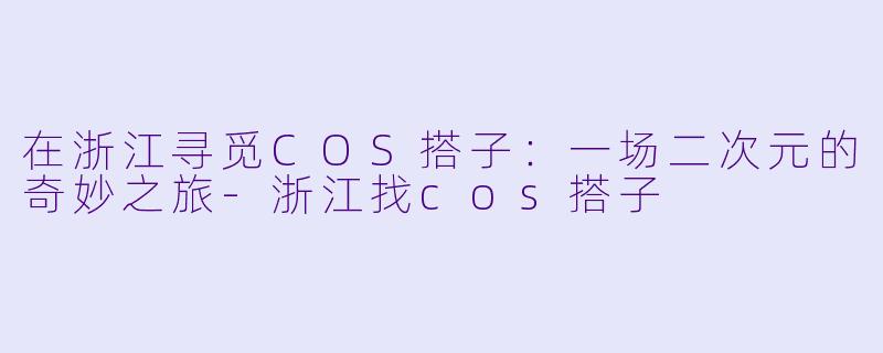 在浙江寻觅COS搭子：一场二次元的奇妙之旅-浙江找cos搭子