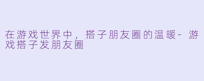 在游戏世界中，搭子朋友圈的温暖-游戏搭子发朋友圈