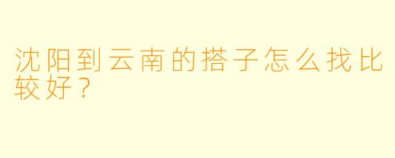 沈阳到云南的搭子怎么找比较好？