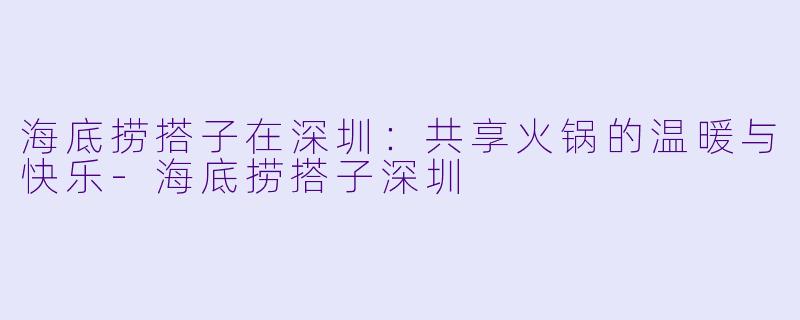 海底捞搭子在深圳：共享火锅的温暖与快乐-海底捞搭子深圳