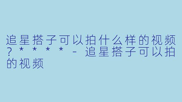 追星搭子可以拍什么样的视频?****