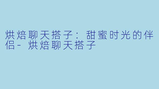 烘焙聊天搭子：甜蜜时光的伴侣-烘焙聊天搭子