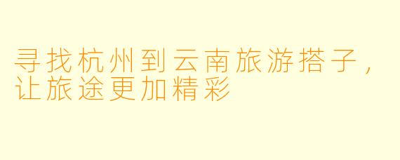 寻找杭州到云南旅游搭子,让旅途更加精彩