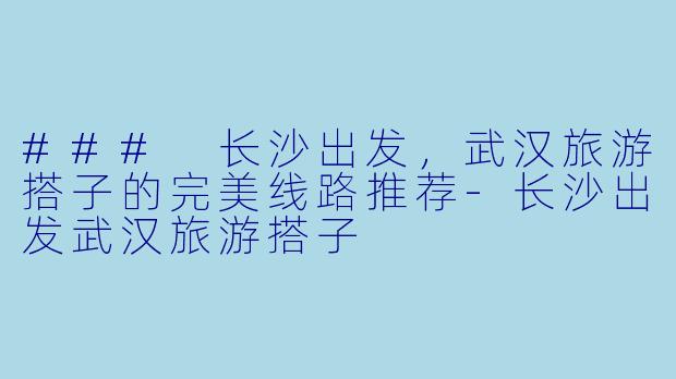 ### 长沙出发，武汉旅游搭子的完美线路推荐-长沙出发武汉旅游搭子