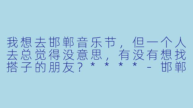 我想去邯郸音乐节，但一个人去总觉得没意思，有没有想找搭子的朋友？****