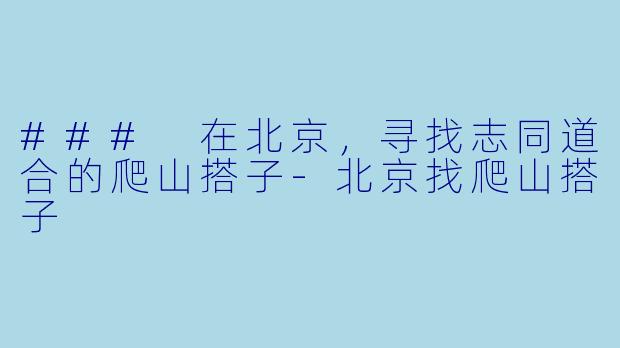 ### 在北京，寻找志同道合的爬山搭子-北京找爬山搭子