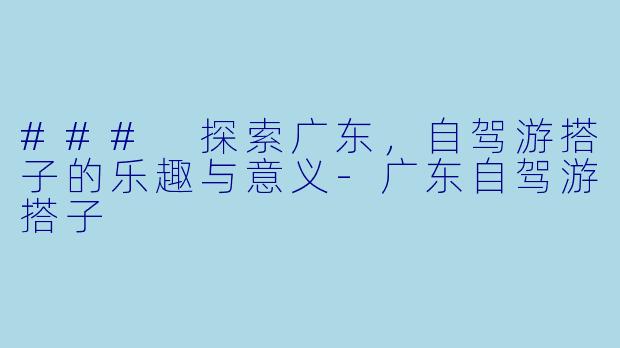 ### 探索广东，自驾游搭子的乐趣与意义-广东自驾游搭子
