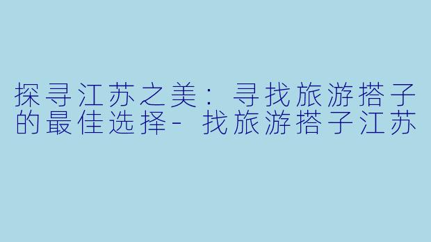 探寻江苏之美：寻找旅游搭子的最佳选择-找旅游搭子江苏
