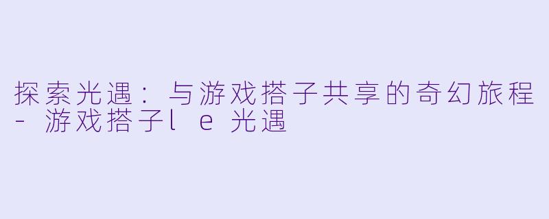 探索光遇：与游戏搭子共享的奇幻旅程-游戏搭子le光遇