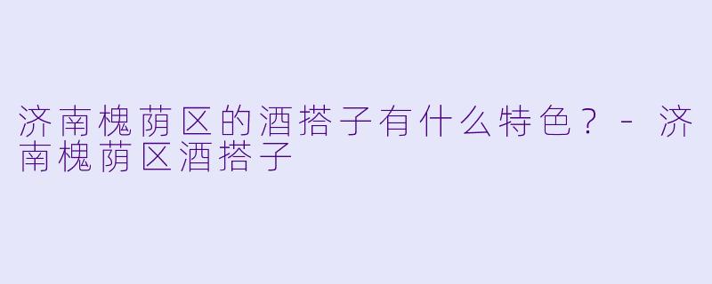济南槐荫区的酒搭子有什么特色？-济南槐荫区酒搭子