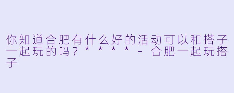 你知道合肥有什么好的活动可以和搭子一起玩的吗？****-合肥一起玩搭子