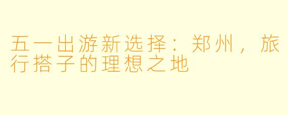五一出游新选择：郑州，旅行搭子的理想之地
