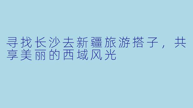 寻找长沙去新疆旅游搭子，共享美丽的西域风光