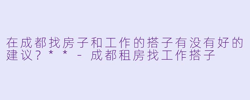 在成都找房子和工作的搭子有没有好的建议？**-成都租房找工作搭子