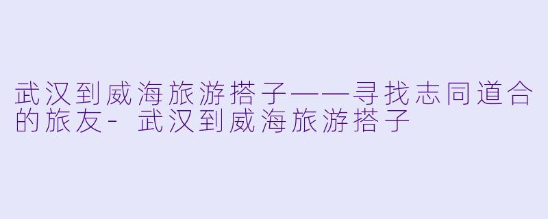 武汉到威海旅游搭子——寻找志同道合的旅友-武汉到威海旅游搭子
