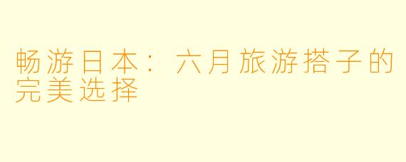 畅游日本：六月旅游搭子的完美选择
