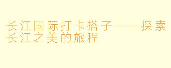 长江国际打卡搭子——探索长江之美的旅程