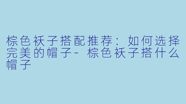 棕色袄子搭配推荐：如何选择完美的帽子