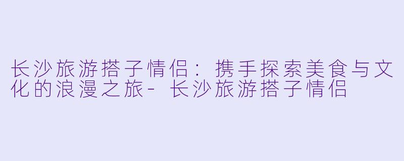 长沙旅游搭子情侣：携手探索美食与文化的浪漫之旅-长沙旅游搭子情侣