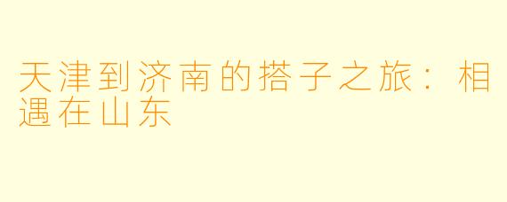 天津到济南的搭子之旅：相遇在山东