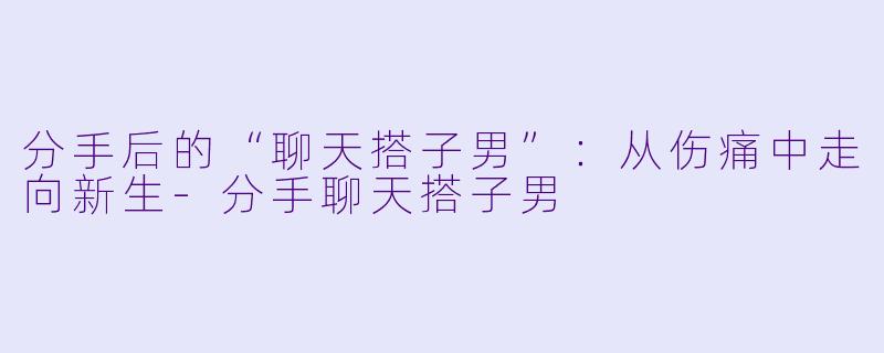 分手后的“聊天搭子男”：从伤痛中走向新生-分手聊天搭子男