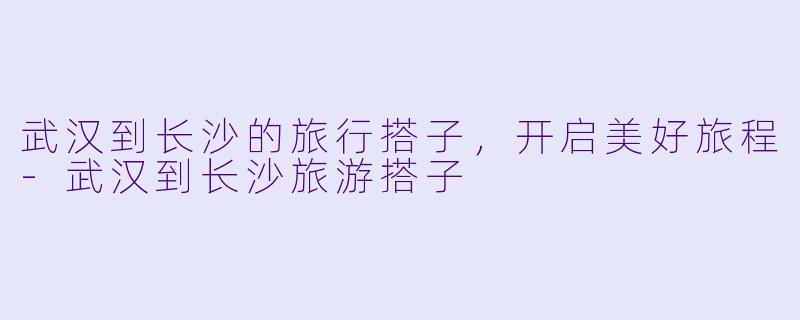 武汉到长沙的旅行搭子，开启美好旅程-武汉到长沙旅游搭子
