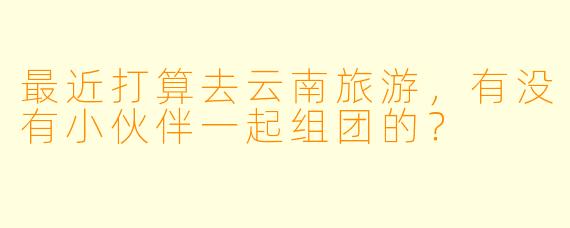 最近打算去云南旅游，有没有小伙伴一起组团的？