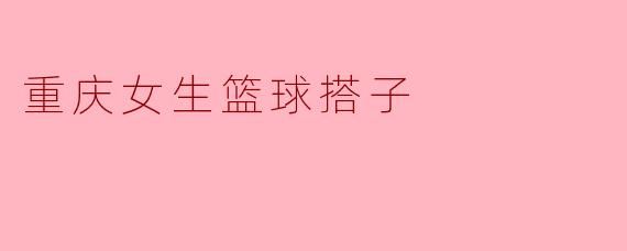重庆女生篮球搭子有什么特别之处？