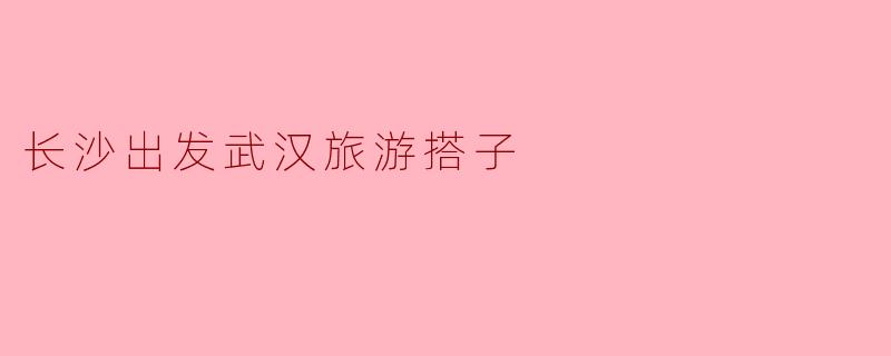 ### 长沙出发,武汉旅游搭子的完美线路推荐