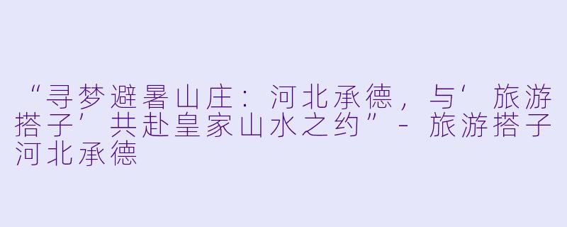“寻梦避暑山庄：河北承德，与‘旅游搭子’共赴皇家山水之约”-旅游搭子河北承德