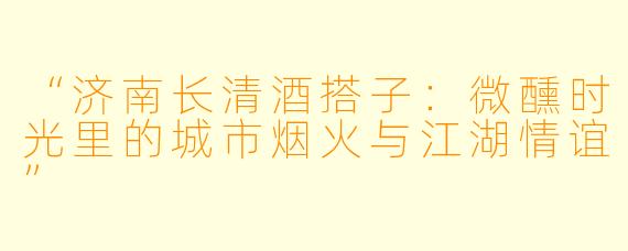 “济南长清酒搭子:微醺时光里的城市烟火与江湖情谊”