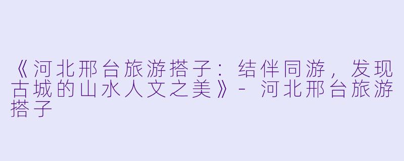 《河北邢台旅游搭子：结伴同游，发现古城的山水人文之美》-河北邢台旅游搭子