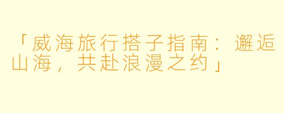 「威海旅行搭子指南:邂逅山海,共赴浪漫之约」