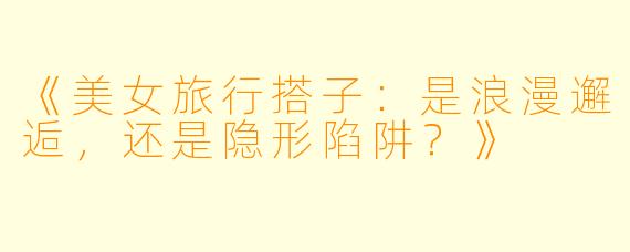 《美女旅行搭子:是浪漫邂逅,还是隐形陷阱?》