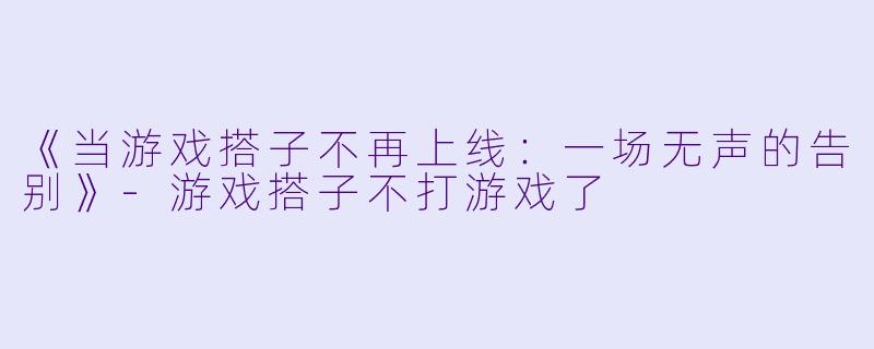 《当游戏搭子不再上线：一场无声的告别》-游戏搭子不打游戏了