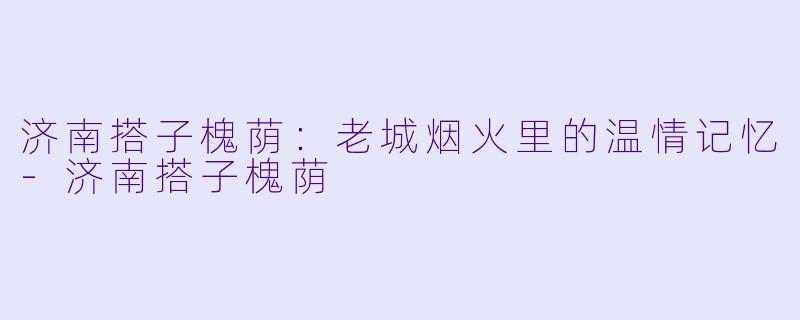 济南搭子槐荫：老城烟火里的温情记忆-济南搭子槐荫