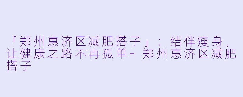 「郑州惠济区减肥搭子」：结伴瘦身，让健康之路不再孤单-郑州惠济区减肥搭子