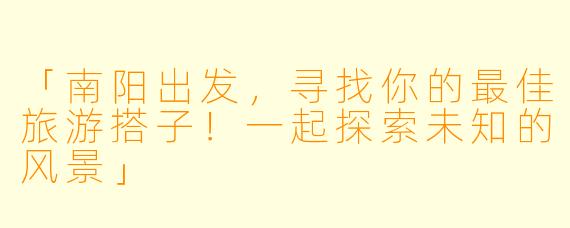 「南阳出发,寻找你的最佳旅游搭子!一起探索未知的风景」