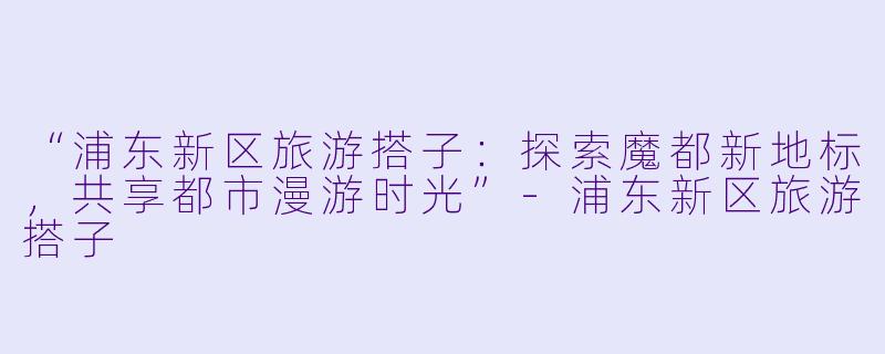 “浦东新区旅游搭子：探索魔都新地标，共享都市漫游时光”-浦东新区旅游搭子