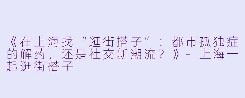 《在上海找“逛街搭子”：都市孤独症的解药，还是社交新潮流？》-上海一起逛街搭子