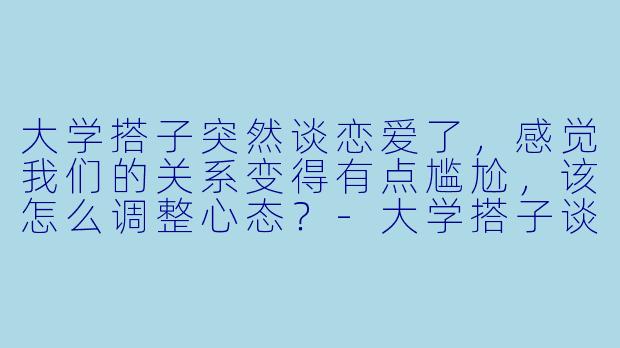 大学搭子突然谈恋爱了，感觉我们的关系变得有点尴尬，该怎么调整心态？-大学搭子谈恋爱了