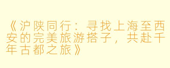 《沪陕同行：寻找上海至西安的完美旅游搭子，共赴千年古都之旅》