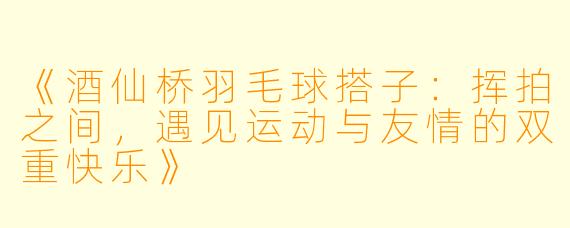 《酒仙桥羽毛球搭子：挥拍之间，遇见运动与友情的双重快乐》
