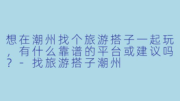 想在潮州找个旅游搭子一起玩，有什么靠谱的平台或建议吗？-找旅游搭子潮州