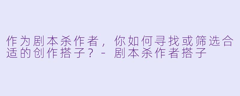 作为剧本杀作者，你如何寻找或筛选合适的创作搭子？-剧本杀作者搭子